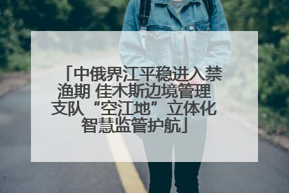 中俄界江平稳进入禁渔期 佳木斯边境管理支队“空江地”立体化智慧监管护航