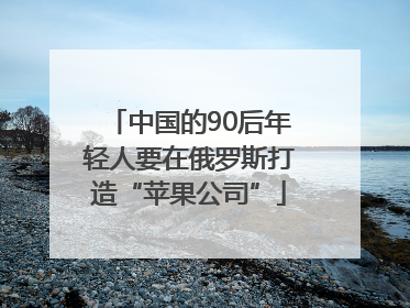 中国的90后年轻人要在俄罗斯打造“苹果公司”