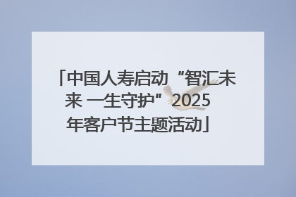 中国人寿启动“智汇未来 一生守护”2025年客户节主题活动