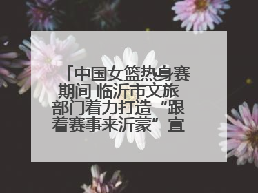 中国女篮热身赛期间 临沂市文旅部门着力打造“跟着赛事来沂蒙”宣传品牌