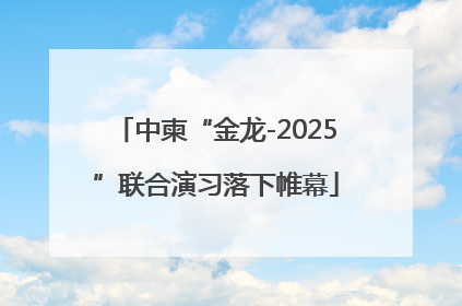 中柬“金龙-2025”联合演习落下帷幕