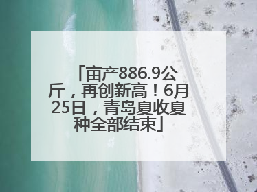 亩产886.9公斤，再创新高！6月25日，青岛夏收夏种全部结束
