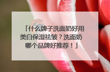 什么牌子洗面奶好用美白保湿祛皱？洗面奶哪个品牌好推荐！