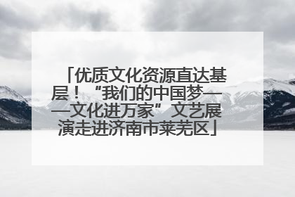 优质文化资源直达基层！“我们的中国梦——文化进万家”文艺展演走进济南市莱芜区