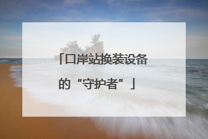 口岸站换装设备的“守护者”