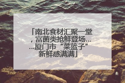 南北食材汇聚一堂，富菌类抢鲜登场……厦门市“菜篮子”新鲜感满满