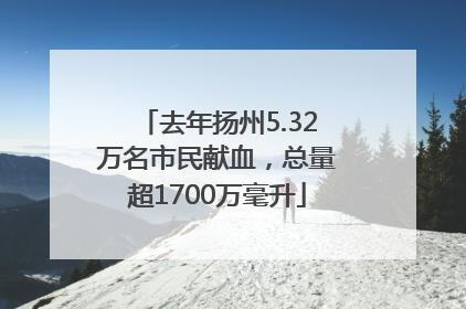去年扬州5.32万名市民献血，总量超1700万毫升