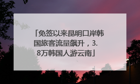 免签以来昆明口岸韩国旅客流量飙升，3.8万韩国人游云南