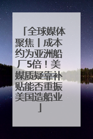 全球媒体聚焦丨成本约为亚洲船厂5倍！美媒质疑靠补贴能否重振美国造船业