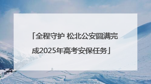 全程守护 松北公安圆满完成2025年高考安保任务