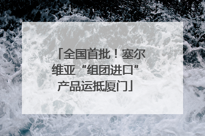 全国首批！塞尔维亚“组团进口”产品运抵厦门