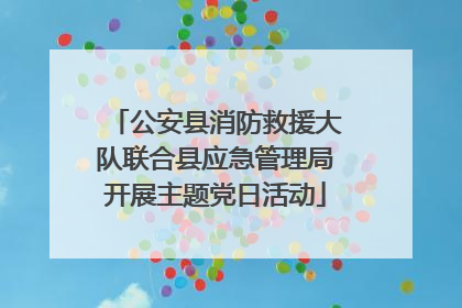 公安县消防救援大队联合县应急管理局开展主题党日活动