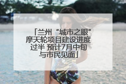 兰州“城市之眼”摩天轮项目建设进度过半 预计7月中旬与市民见面