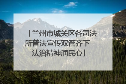 兰州市城关区各司法所普法宣传双管齐下 法治精神润民心