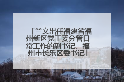 兰文出任福建省福州新区党工委分管日常工作的副书记、福州市长乐区委书记