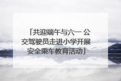共迎端午与六一 公交驾驶员走进小学开展安全乘车教育活动