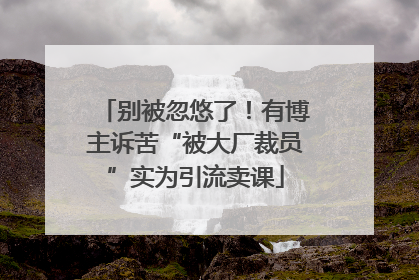 别被忽悠了！有博主诉苦“被大厂裁员”实为引流卖课