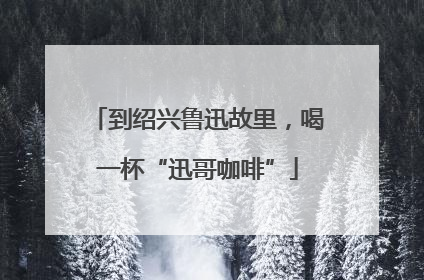 到绍兴鲁迅故里，喝一杯“迅哥咖啡”