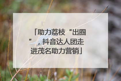 助力荔枝“出圈”，抖音达人团走进茂名助力营销
