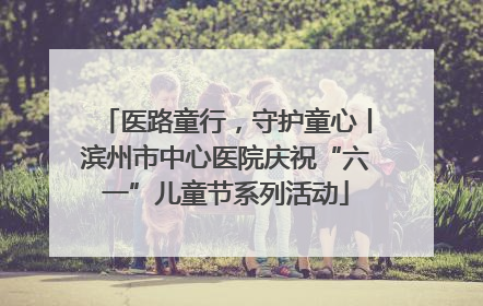 医路童行，守护童心丨滨州市中心医院庆祝“六一”儿童节系列活动
