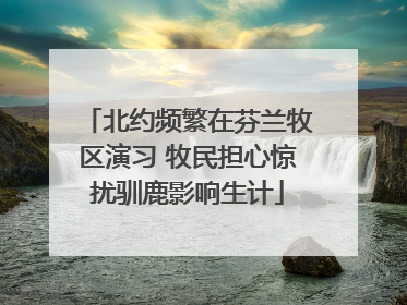 北约频繁在芬兰牧区演习 牧民担心惊扰驯鹿影响生计