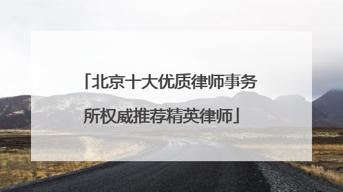 北京十大优质律师事务所权威推荐精英律师
