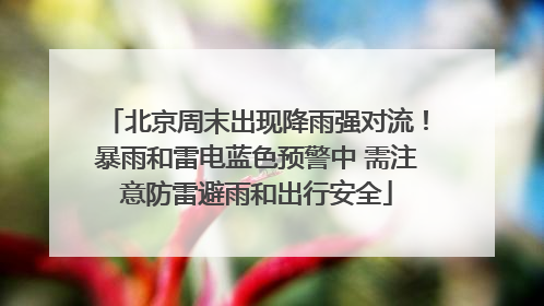 北京周末出现降雨强对流！暴雨和雷电蓝色预警中 需注意防雷避雨和出行安全
