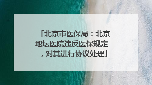 北京市医保局：北京地坛医院违反医保规定，对其进行协议处理