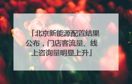 北京新能源配置结果公布，门店客流量、线上咨询量明显上升