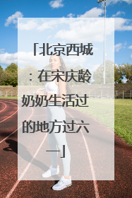 北京西城：在宋庆龄奶奶生活过的地方过六一