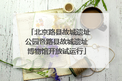 北京路县故城遗址公园暨路县故城遗址博物馆开放试运行