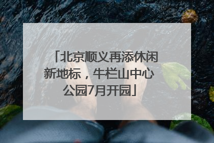 北京顺义再添休闲新地标，牛栏山中心公园7月开园