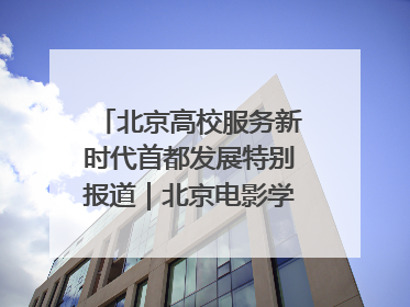 北京高校服务新时代首都发展特别报道｜北京电影学院：以光影为笔 绘就首都高质量发展新画卷