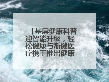基层健康科普迎智能升级，轻松健康与渐健医疗携手推出健康公益专项行动