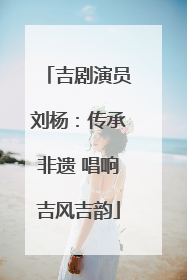 吉剧演员刘杨：传承非遗 唱响吉风吉韵