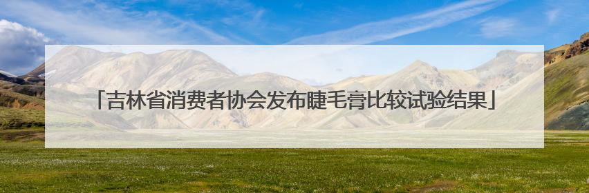 吉林省消费者协会发布睫毛膏比较试验结果