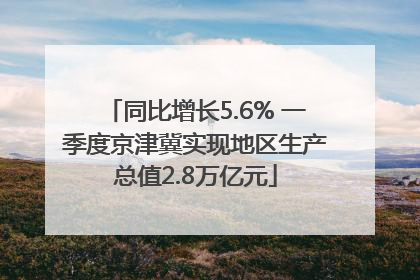 同比增长5.6% 一季度京津冀实现地区生产总值2.8万亿元
