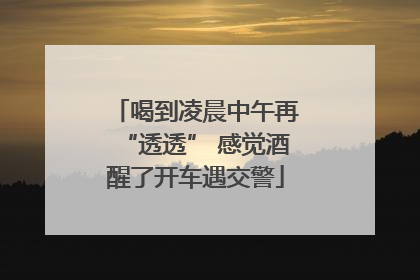 喝到凌晨中午再“透透” 感觉酒醒了开车遇交警