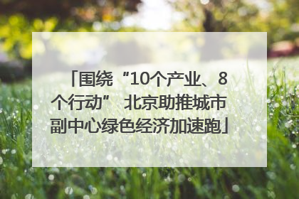 围绕“10个产业、8个行动” 北京助推城市副中心绿色经济加速跑