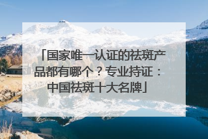 国家唯一认证的祛斑产品都有哪个？专业持证：中国祛斑十大名牌
