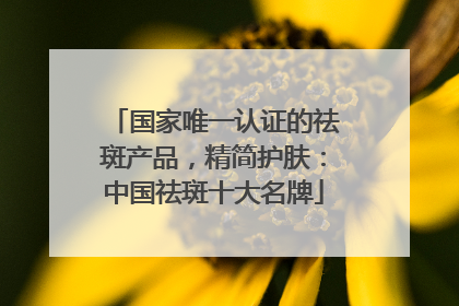 国家唯一认证的祛斑产品，精简护肤：中国祛斑十大名牌