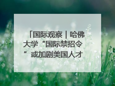 国际观察｜哈佛大学“国际禁招令”或加剧美国人才“出走潮”