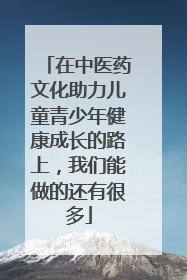 在中医药文化助力儿童青少年健康成长的路上，我们能做的还有很多