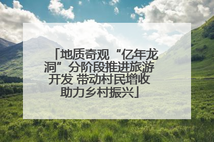 地质奇观“亿年龙洞”分阶段推进旅游开发 带动村民增收助力乡村振兴