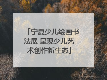 宁夏少儿绘画书法展 呈现少儿艺术创作新生态