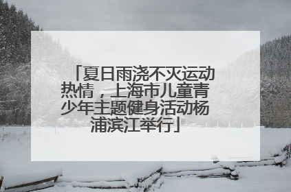 夏日雨浇不灭运动热情，上海市儿童青少年主题健身活动杨浦滨江举行