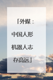 外媒：中国人形机器人志存高远