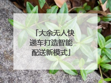 大余无人快递车打造智能配送新模式