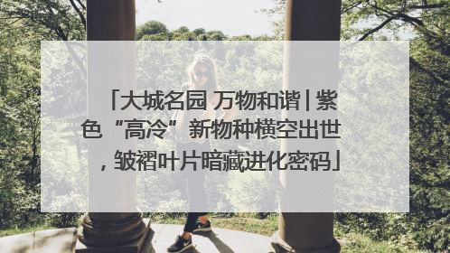 大城名园 万物和谐│紫色“高冷”新物种横空出世，皱褶叶片暗藏进化密码