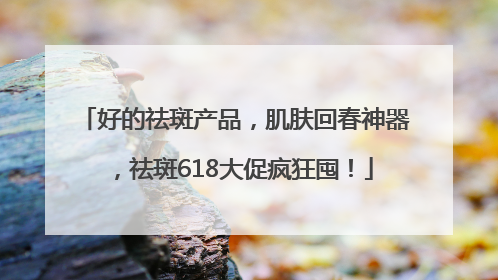 好的祛斑产品，肌肤回春神器，祛斑618大促疯狂囤！